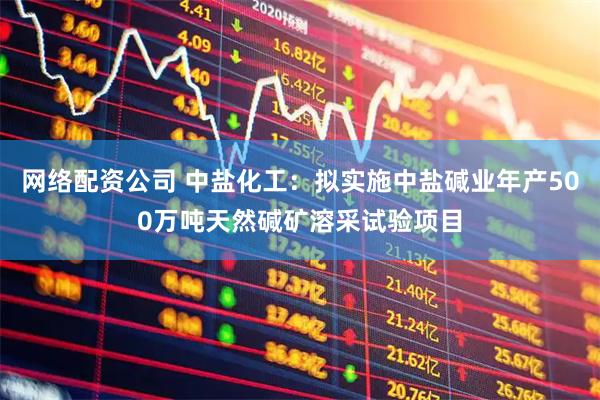 网络配资公司 中盐化工：拟实施中盐碱业年产500万吨天然碱矿溶采试验项目